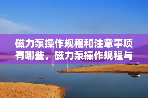磁力泵操作规程和注意事项有哪些，磁力泵操作规程与关键注意事项一览