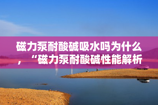 磁力泵耐酸碱吸水吗为什么，“磁力泵耐酸碱性能解析：吸水过程中的优势与原理”