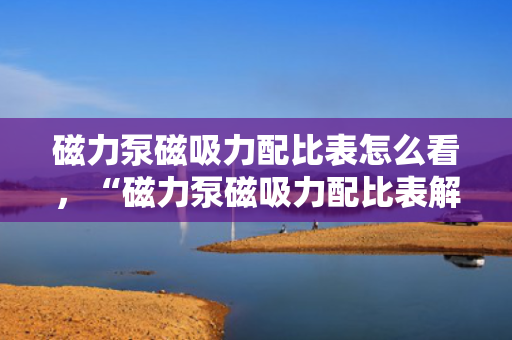 磁力泵磁吸力配比表怎么看，“磁力泵磁吸力配比表解读方法”