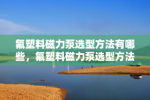 氟塑料磁力泵选型方法有哪些，氟塑料磁力泵选型方法指南：关键步骤与要点解析