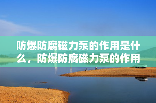 防爆防腐磁力泵的作用是什么，防爆防腐磁力泵的作用：安全输送腐蚀性液体并防止爆炸风险
