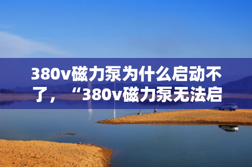 380v磁力泵为什么启动不了，“380v磁力泵无法启动的原因及解决方案”