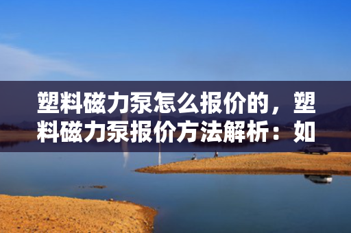 塑料磁力泵怎么报价的，塑料磁力泵报价方法解析：如何确定最终价格