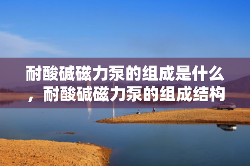 耐酸碱磁力泵的组成是什么，耐酸碱磁力泵的组成结构解析