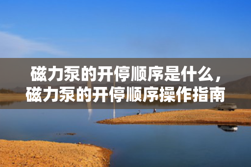 磁力泵的开停顺序是什么，磁力泵的开停顺序操作指南