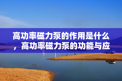 高功率磁力泵的作用是什么，高功率磁力泵的功能与应用解析：高效无泄漏的流体传输利器