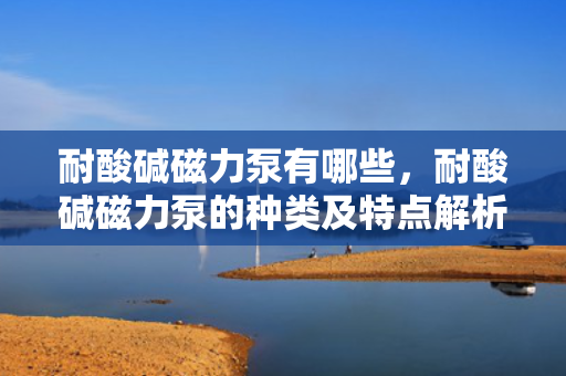 耐酸碱磁力泵有哪些，耐酸碱磁力泵的种类及特点解析