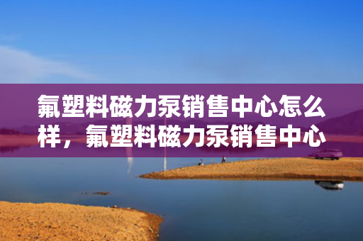氟塑料磁力泵销售中心怎么样，氟塑料磁力泵销售中心评价：专业可靠，一站式解决您的流体传输需求