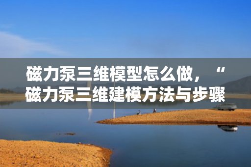 磁力泵三维模型怎么做，“磁力泵三维建模方法与步骤简析”