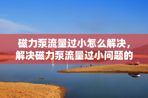 磁力泵流量过小怎么解决，解决磁力泵流量过小问题的实用方法