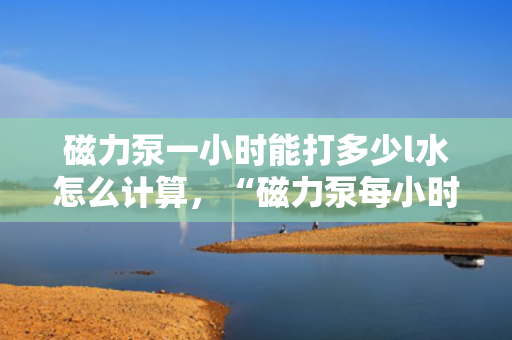 磁力泵一小时能打多少l水怎么计算，“磁力泵每小时流量计算方法：如何确定一小时能打多少升水”