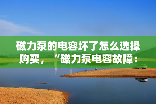 磁力泵的电容坏了怎么选择购买，“磁力泵电容故障：选购新电容的关键指南”