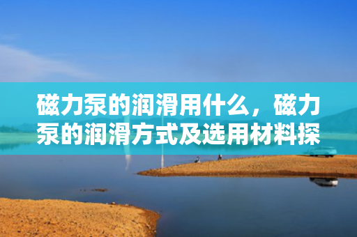 磁力泵的润滑用什么，磁力泵的润滑方式及选用材料探讨