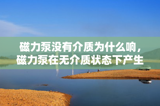 磁力泵没有介质为什么响，磁力泵在无介质状态下产生响声的原因分析