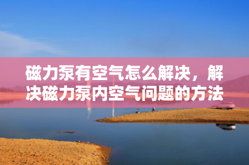 磁力泵有空气怎么解决，解决磁力泵内空气问题的方法与技巧