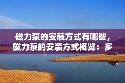 磁力泵的安装方式有哪些，磁力泵的安装方式概览：多种方法确保高效稳定运行
