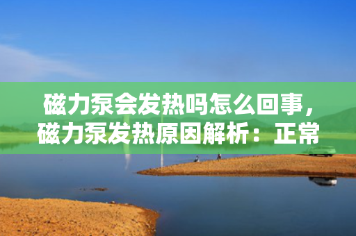 磁力泵会发热吗怎么回事，磁力泵发热原因解析：正常现象还是故障预警？