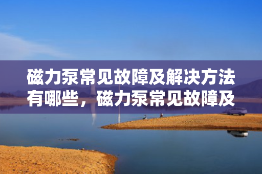 磁力泵常见故障及解决方法有哪些，磁力泵常见故障及高效解决策略一览