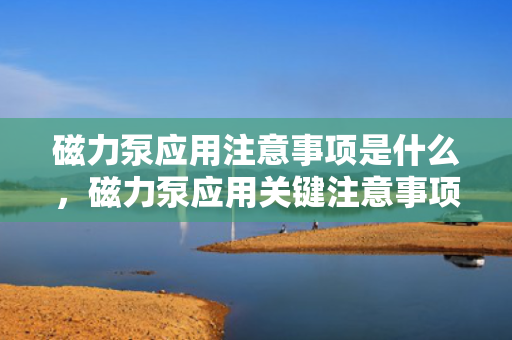 磁力泵应用注意事项是什么，磁力泵应用关键注意事项概览