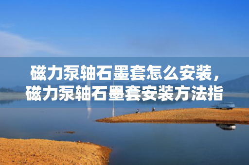 磁力泵轴石墨套怎么安装，磁力泵轴石墨套安装方法指南