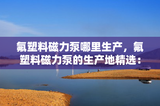 氟塑料磁力泵哪里生产，氟塑料磁力泵的生产地精选：优质制造商一览