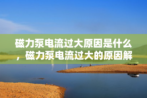 磁力泵电流过大原因是什么，磁力泵电流过大的原因解析
