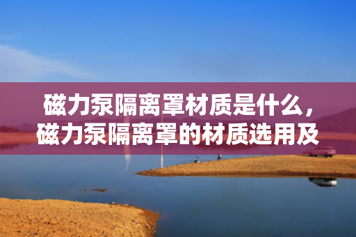 磁力泵隔离罩材质是什么，磁力泵隔离罩的材质选用及特点解析