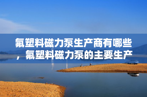 氟塑料磁力泵生产商有哪些，氟塑料磁力泵的主要生产商概览