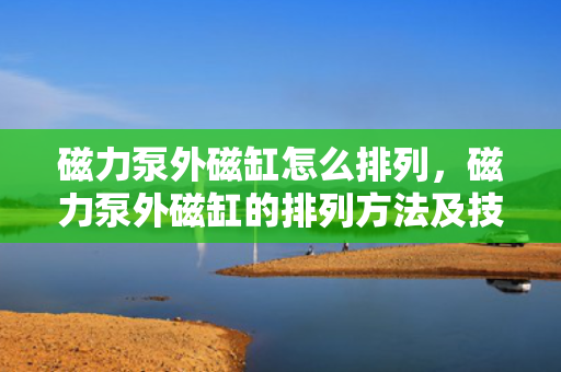 磁力泵外磁缸怎么排列，磁力泵外磁缸的排列方法及技巧解析
