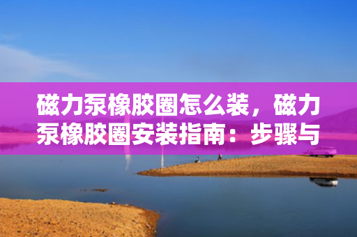 磁力泵橡胶圈怎么装，磁力泵橡胶圈安装指南：步骤与技巧全解析