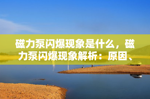 磁力泵闪爆现象是什么，磁力泵闪爆现象解析：原因、影响及预防措施
