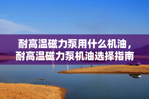耐高温磁力泵用什么机油，耐高温磁力泵机油选择指南：确保高效运转与长久耐用
