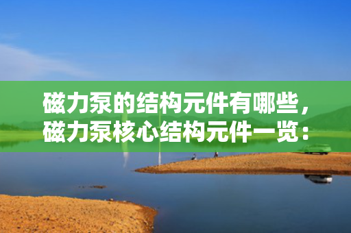 磁力泵的结构元件有哪些，磁力泵核心结构元件一览：全面解析各组成部分