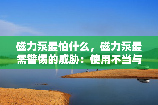 磁力泵最怕什么，磁力泵最需警惕的威胁：使用不当与介质不兼容