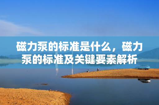 磁力泵的标准是什么，磁力泵的标准及关键要素解析
