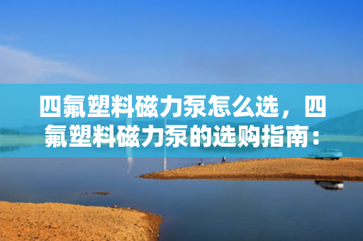 四氟塑料磁力泵怎么选，四氟塑料磁力泵的选购指南：关键要素与实用技巧