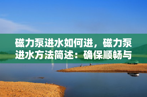 磁力泵进水如何进，磁力泵进水方法简述：确保顺畅与安全的操作流程