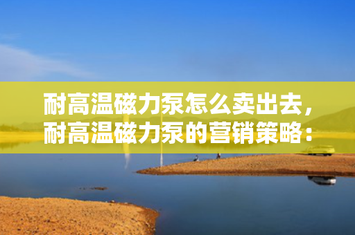 耐高温磁力泵怎么卖出去，耐高温磁力泵的营销策略：如何成功推广并提升销售？