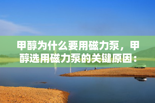 甲醇为什么要用磁力泵，甲醇选用磁力泵的关键原因：安全无泄漏输送
