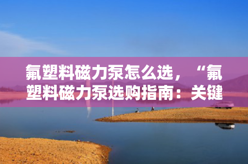 氟塑料磁力泵怎么选，“氟塑料磁力泵选购指南：关键要点与实用建议”