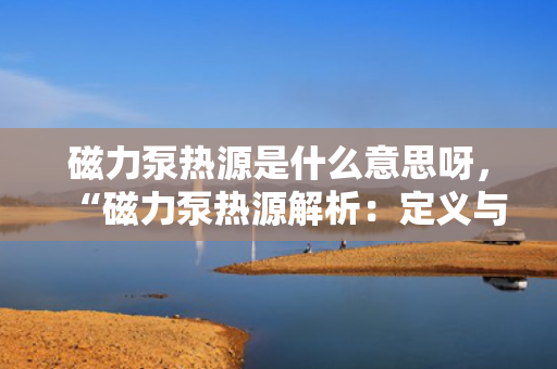 磁力泵热源是什么意思呀，“磁力泵热源解析：定义与作用一览”