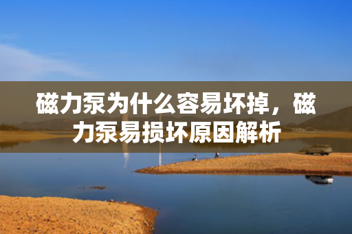 磁力泵为什么容易坏掉，磁力泵易损坏原因解析