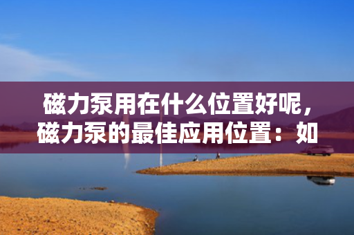 磁力泵用在什么位置好呢，磁力泵的最佳应用位置：如何选择合适的安装点