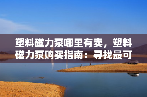 塑料磁力泵哪里有卖，塑料磁力泵购买指南：寻找最可靠的销售渠道