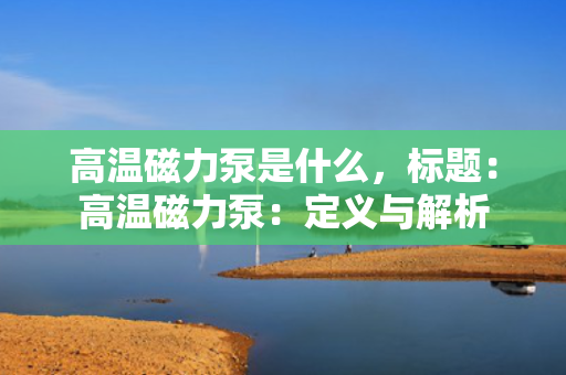 高温磁力泵是什么，标题：高温磁力泵：定义与解析