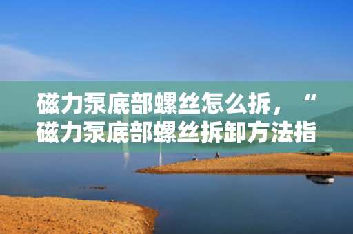 磁力泵底部螺丝怎么拆，“磁力泵底部螺丝拆卸方法指南”