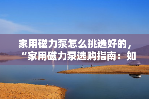 家用磁力泵怎么挑选好的，“家用磁力泵选购指南：如何挑选高品质产品”