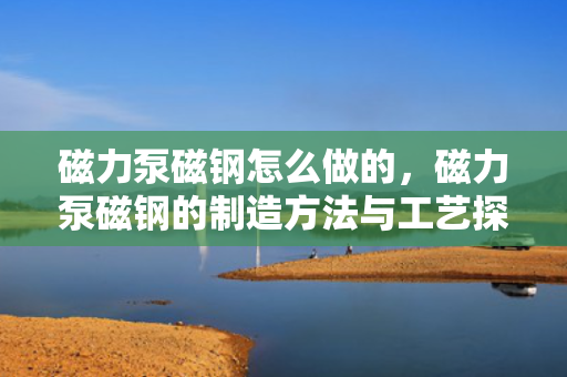 磁力泵磁钢怎么做的，磁力泵磁钢的制造方法与工艺探讨