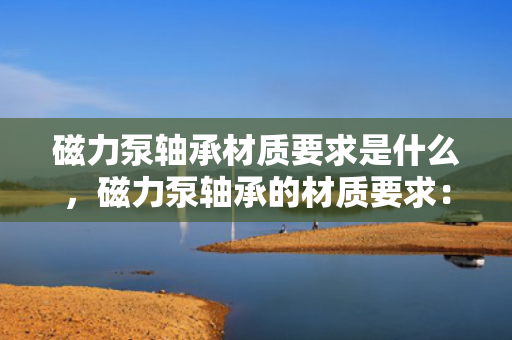 磁力泵轴承材质要求是什么，磁力泵轴承的材质要求：关键特性与选择指南