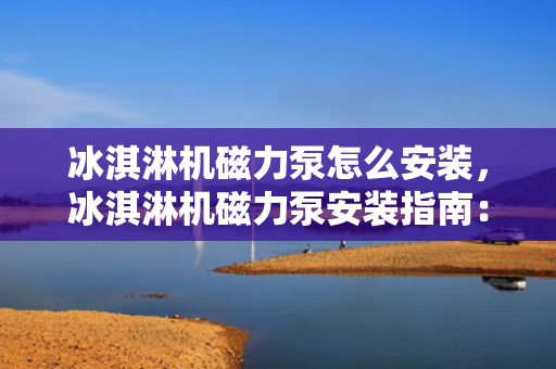 冰淇淋机磁力泵怎么安装，冰淇淋机磁力泵安装指南：步骤详解与注意事项